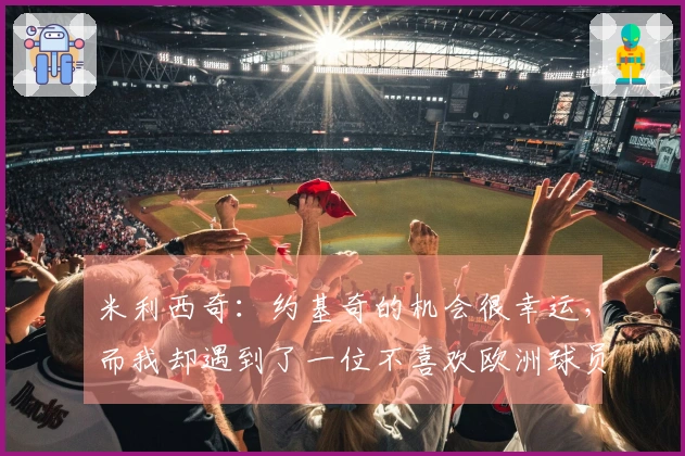 米利西奇：约基奇的机会很幸运，而我却遇到了一位不喜欢欧洲球员的教练