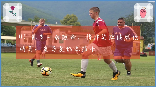 0！熊皇一剑致命，穆帅染牌缺席伯纳乌，皇马复仇本菲卡