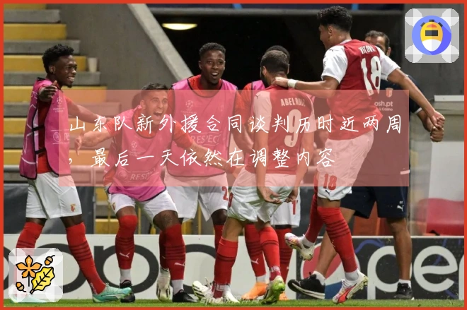 山东队新外援合同谈判历时近两周，最后一天依然在调整内容