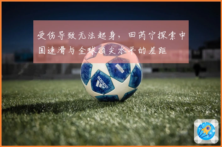 受伤导致无法起身，田芮宁探索中国速滑与全球顶尖水平的差距