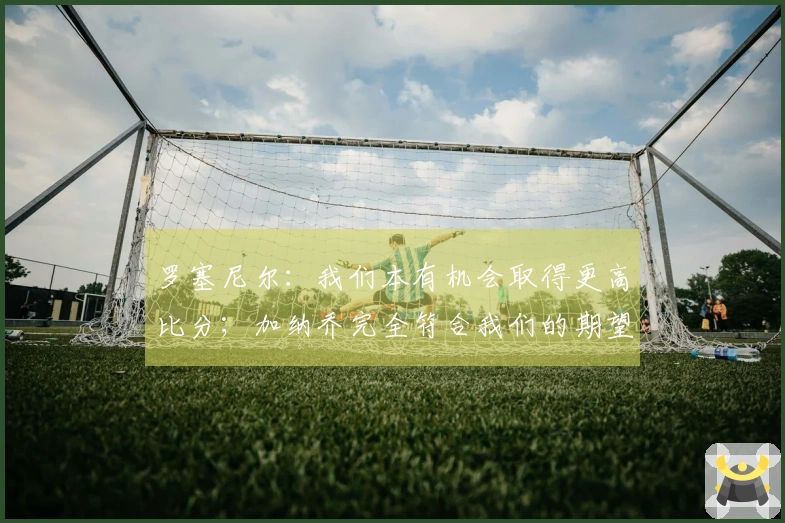 罗塞尼尔：我们本有机会取得更高比分；加纳乔完全符合我们的期望