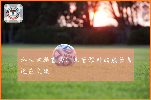 加兰回顾首秀：未曾预料的成长与适应之路