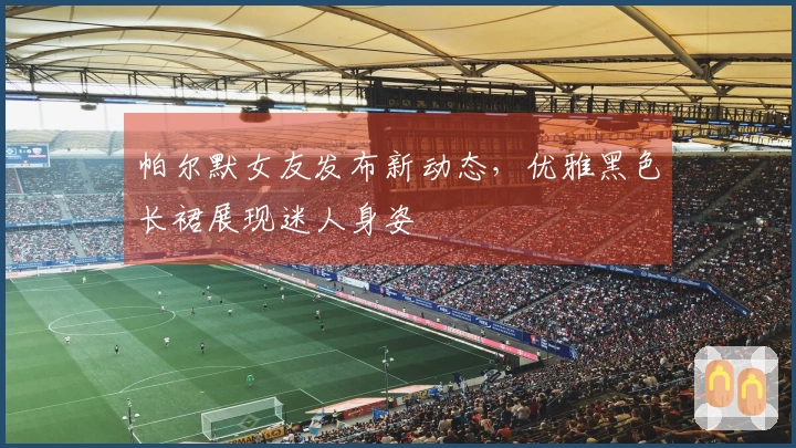 帕尔默女友发布新动态，优雅黑色长裙展现迷人身姿
