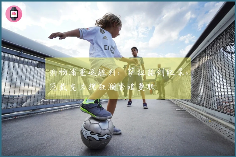 利物浦重返胜利，萨拉赫创纪录，范戴克力挽狂澜紧追曼联