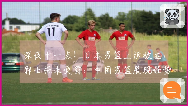 深夜十一点！日本男篮上诉被拒，郭士强未受罚，中国男篮展现强势
