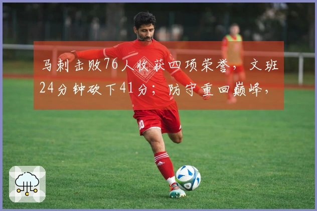 马刺击败76人收获四项荣誉，文班24分钟砍下41分；防守重回巅峰，未来值得期待