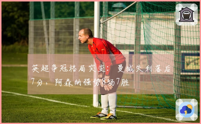 英超争冠格局突变:曼城失利落后7分,阿森纳强势8场7胜