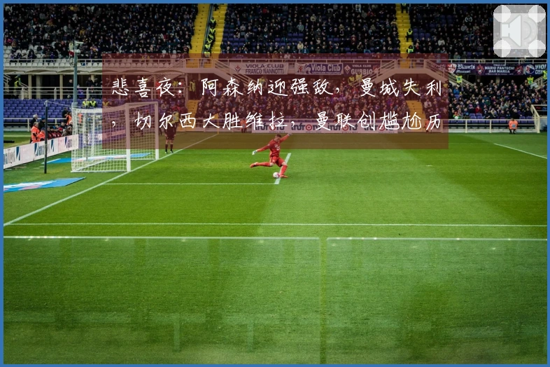 悲喜夜：阿森纳迎强敌，曼城失利，切尔西大胜维拉，曼联创尴尬历史