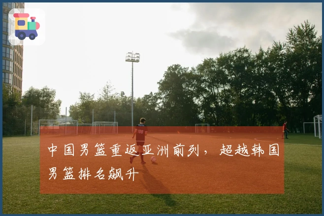 中国男篮重返亚洲前列，超越韩国男篮排名飙升