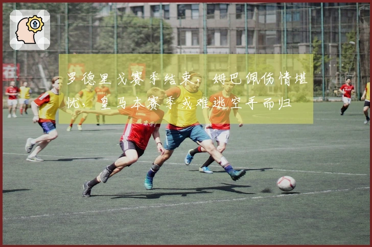 罗德里戈赛季结束，姆巴佩伤情堪忧，皇马本赛季或难逃空手而归