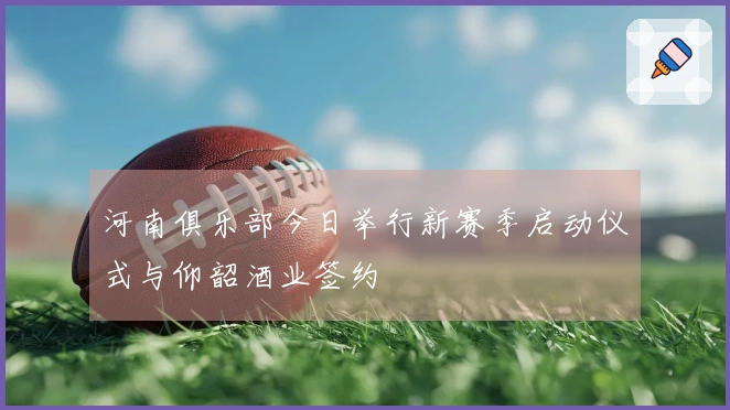 河南俱乐部今日举行新赛季启动仪式与仰韶酒业签约